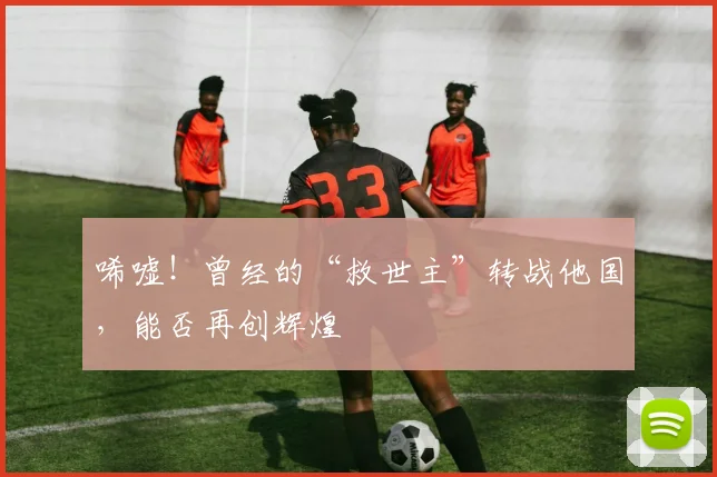唏嘘!曾经的“救世主”转战他国,能否再创辉煌