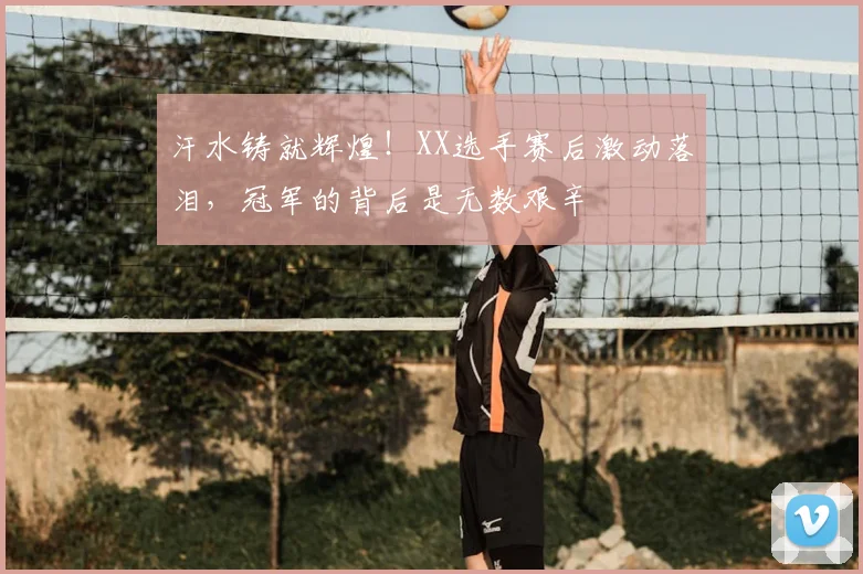 汗水铸就辉煌!XX选手赛后激动落泪,冠军的背后是无数艰辛