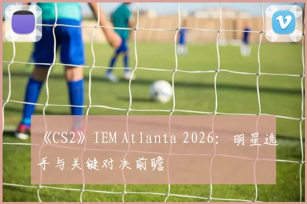 《CS2》IEM Atlanta 2026:明星选手与关键对决前瞻