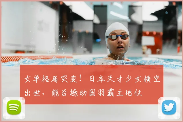 女单格局突变！日本天才少女横空出世，能否撼动国羽霸主地位