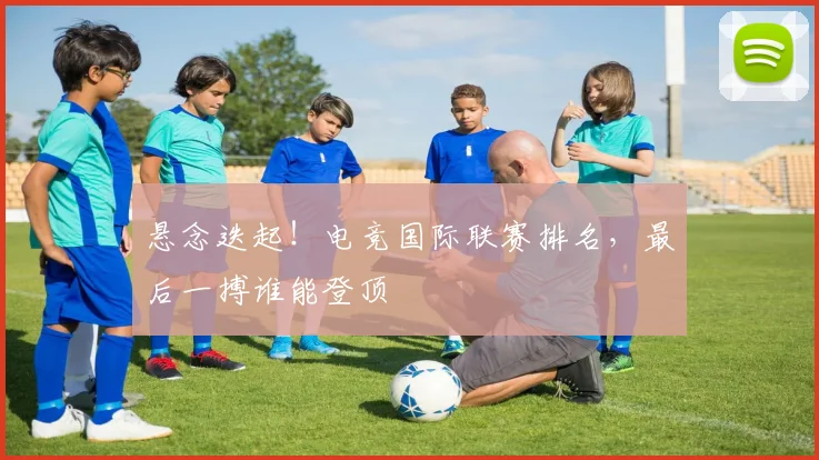 悬念迭起！电竞国际联赛排名，最后一搏谁能登顶