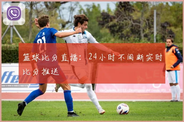 篮球比分直播：24小时不间断实时比分推送