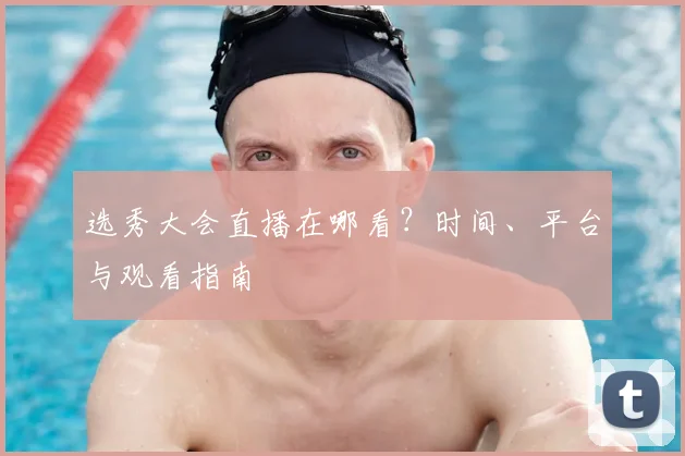 选秀大会直播在哪看?时间、平台与观看指南
