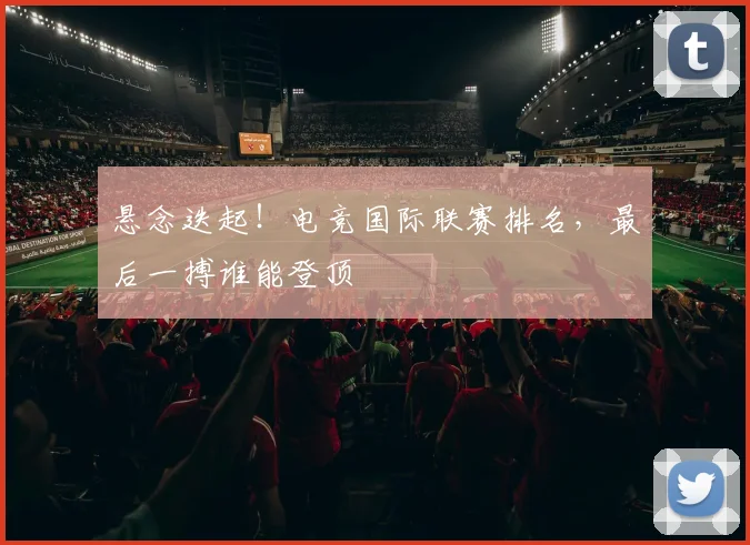 悬念迭起!电竞国际联赛排名,最后一搏谁能登顶
