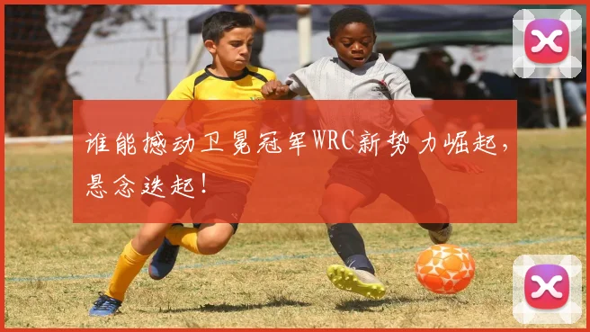 谁能撼动卫冕冠军WRC新势力崛起，悬念迭起！