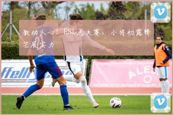 激动人心！ESL总决赛，小将初露锋芒展实力
