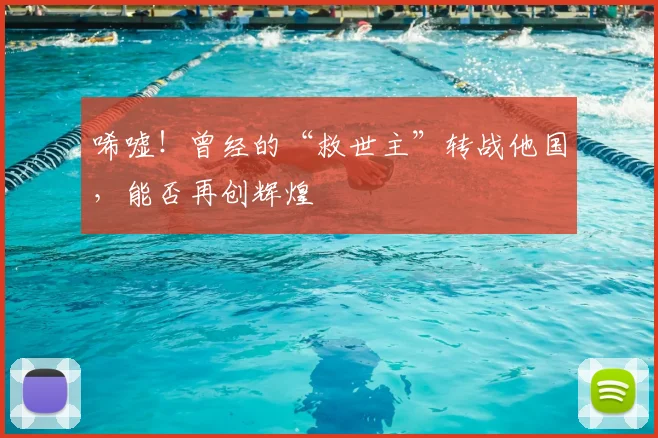 唏嘘！曾经的“救世主”转战他国，能否再创辉煌