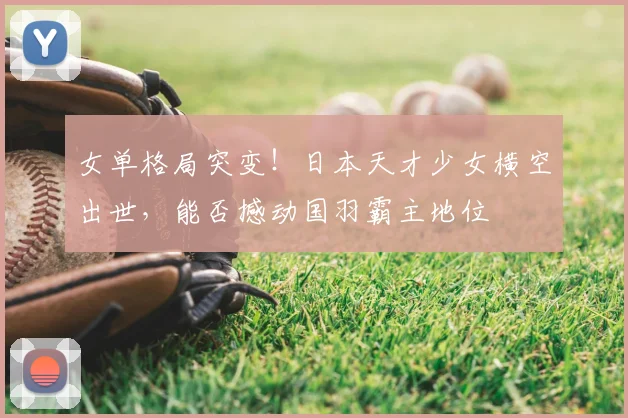 女单格局突变！日本天才少女横空出世，能否撼动国羽霸主地位