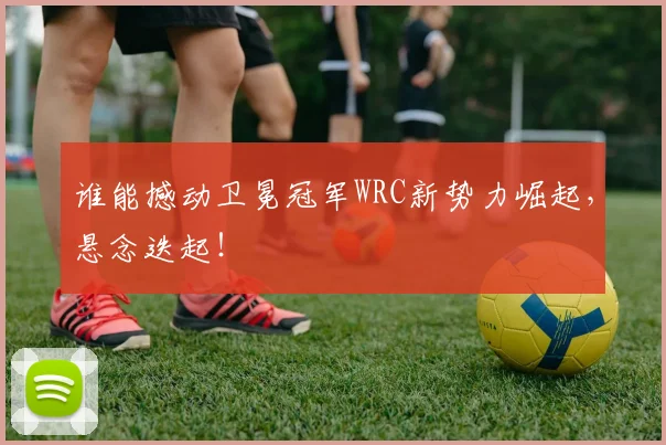 谁能撼动卫冕冠军WRC新势力崛起，悬念迭起！
