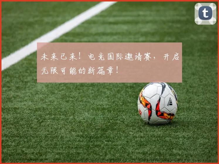 未来已来！电竞国际邀请赛，开启无限可能的新篇章！