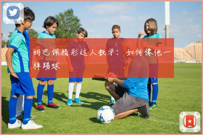 姆巴佩精彩过人教学：如何像他一样踢球